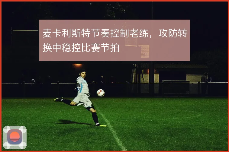 麦卡利斯特节奏控制老练,攻防转换中稳控比赛节拍