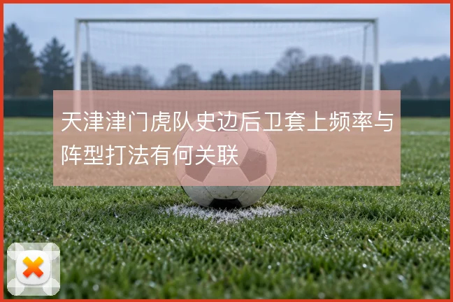 天津津门虎队史边后卫套上频率与阵型打法有何关联