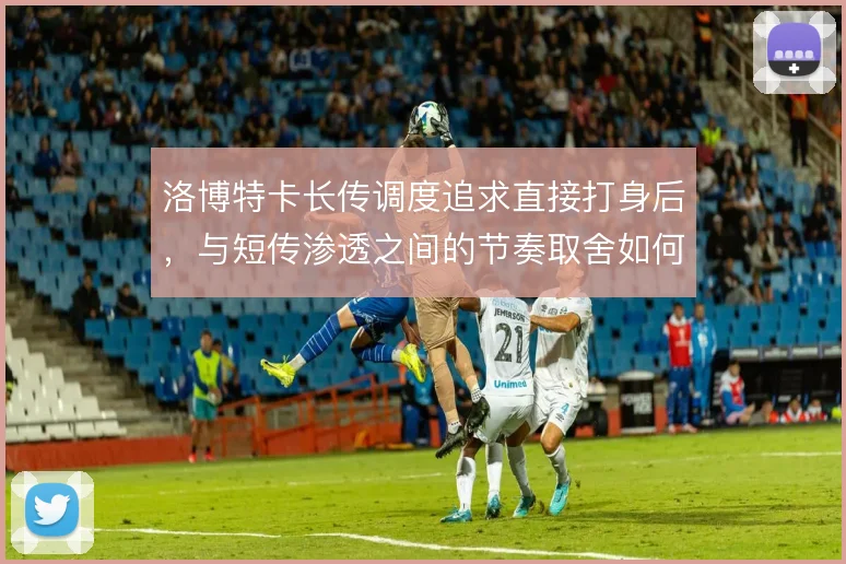 洛博特卡长传调度追求直接打身后，与短传渗透之间的节奏取舍如何权衡