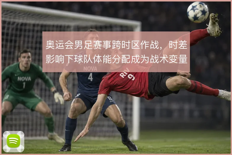奥运会男足赛事跨时区作战，时差影响下球队体能分配成为战术变量