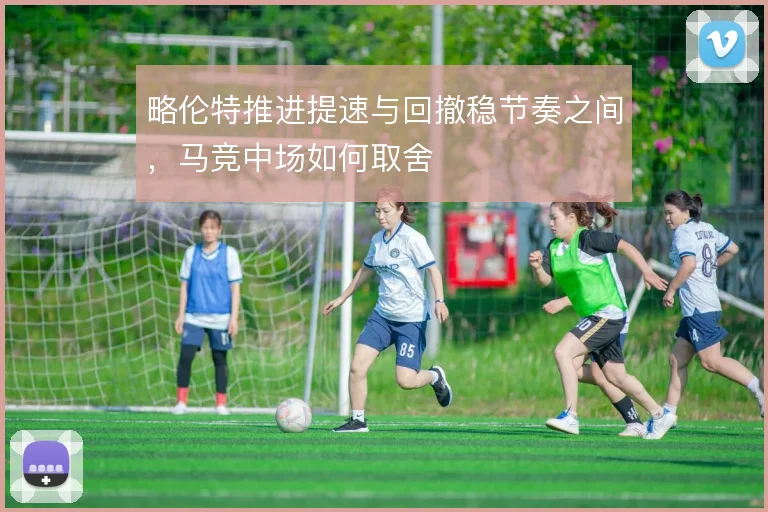 略伦特推进提速与回撤稳节奏之间,马竞中场如何取舍