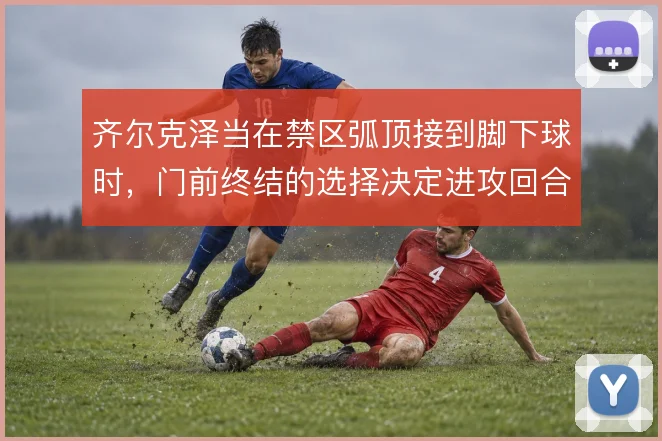 齐尔克泽当在禁区弧顶接到脚下球时，门前终结的选择决定进攻回合的成败