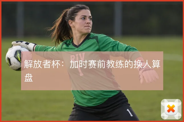 解放者杯：加时赛前教练的换人算盘
