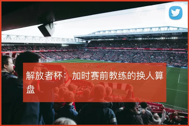 解放者杯：加时赛前教练的换人算盘