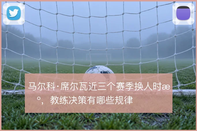 马尔科·席尔瓦近三个赛季换人时机，教练决策有哪些规律