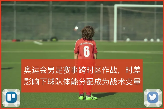 奥运会男足赛事跨时区作战，时差影响下球队体能分配成为战术变量