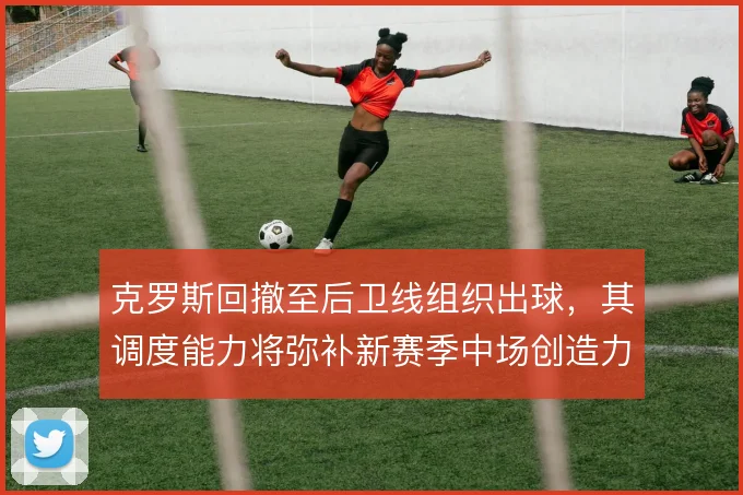 克罗斯回撤至后卫线组织出球,其调度能力将弥补新赛季中场创造力缺口