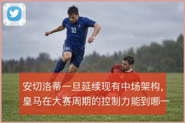 安切洛蒂一旦延续现有中场架构，皇马在大赛周期的控制力能到哪一步