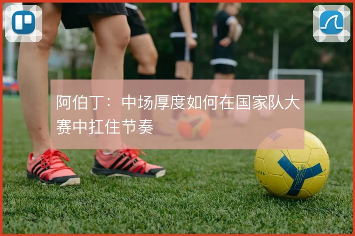 阿伯丁：中场厚度如何在国家队大赛中扛住节奏