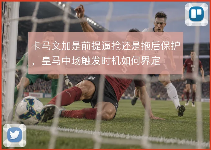 卡马文加是前提逼抢还是拖后保护，皇马中场触发时机如何界定