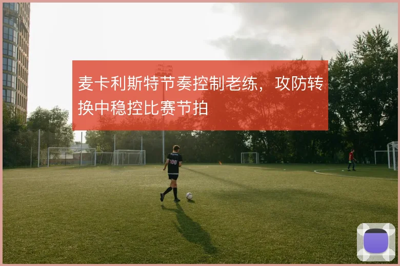 麦卡利斯特节奏控制老练,攻防转换中稳控比赛节拍