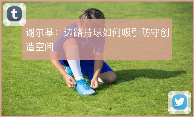 谢尔基：边路持球如何吸引防守创造空间
