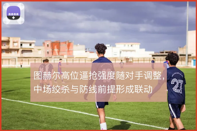 图赫尔高位逼抢强度随对手调整，中场绞杀与防线前提形成联动