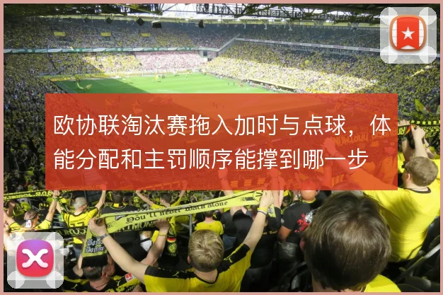 欧协联淘汰赛拖入加时与点球，体能分配和主罚顺序能撑到哪一步