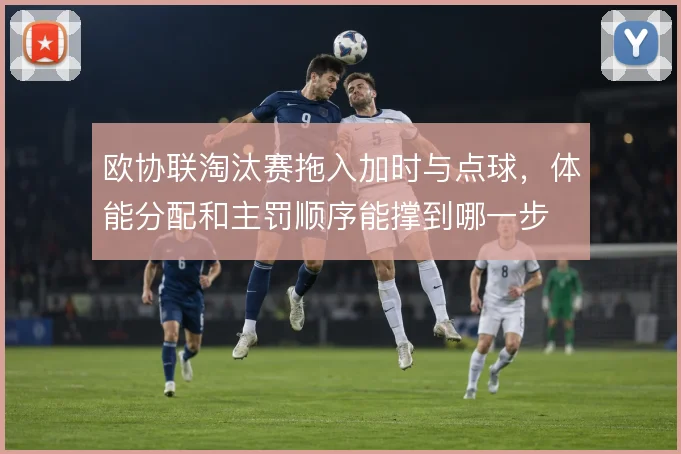 欧协联淘汰赛拖入加时与点球，体能分配和主罚顺序能撑到哪一步