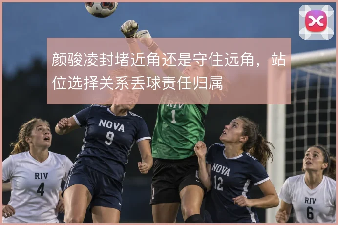 颜骏凌封堵近角还是守住远角，站位选择关系丢球责任归属