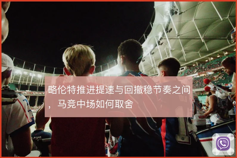 略伦特推进提速与回撤稳节奏之间,马竞中场如何取舍