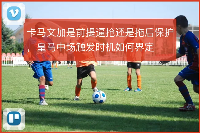 卡马文加是前提逼抢还是拖后保护，皇马中场触发时机如何界定