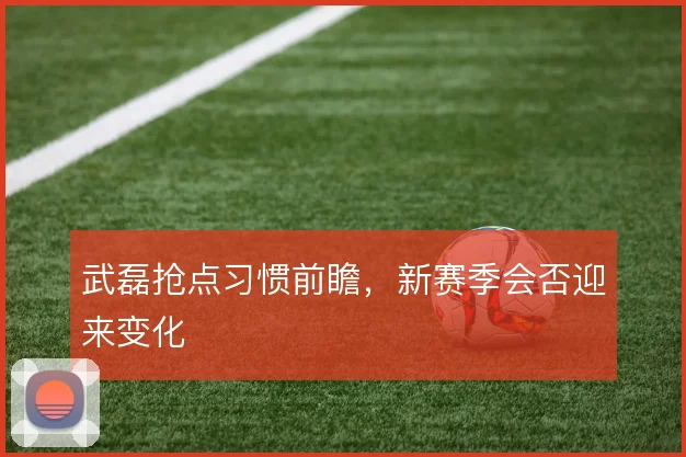武磊抢点习惯前瞻，新赛季会否迎来变化