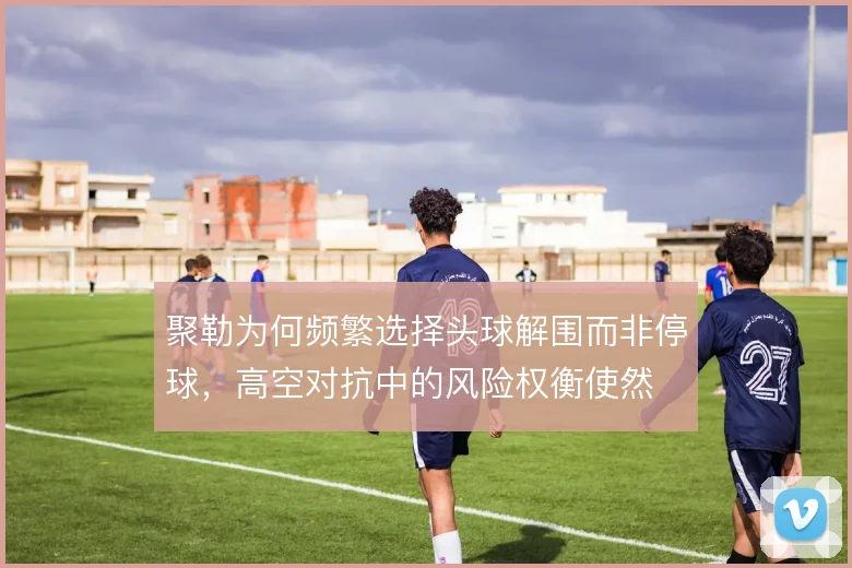 聚勒为何频繁选择头球解围而非停球，高空对抗中的风险权衡使然