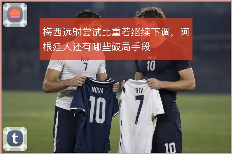 梅西远射尝试比重若继续下调，阿根廷人还有哪些破局手段