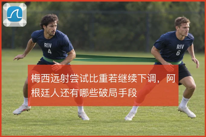 梅西远射尝试比重若继续下调，阿根廷人还有哪些破局手段