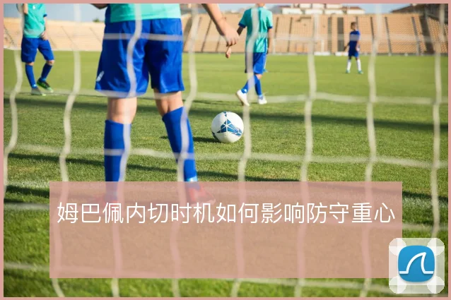 姆巴佩内切时机如何影响防守重心