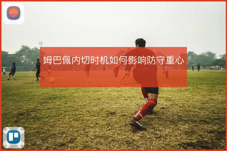 姆巴佩内切时机如何影响防守重心