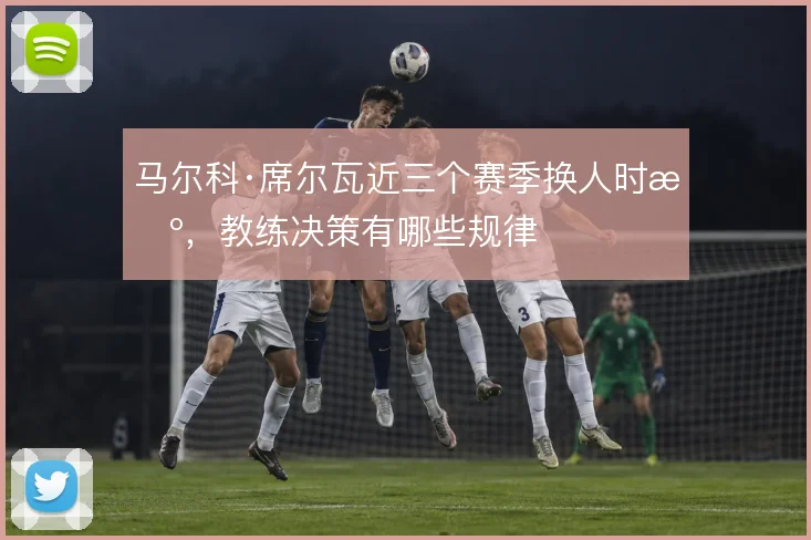 马尔科·席尔瓦近三个赛季换人时机，教练决策有哪些规律